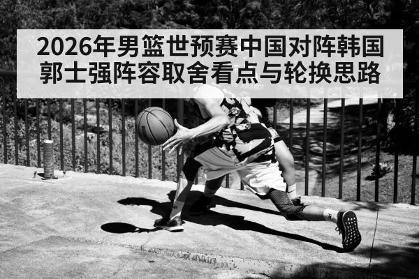 2026年男篮世预赛中国对阵韩国 郭士强阵容取舍看点与轮换思路（kaiyun）