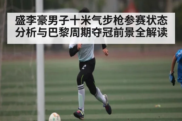 盛李豪男子十米气步枪参赛状态分析与巴黎周期夺冠前景全解读（kaiyun）
